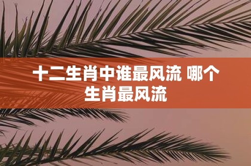 十二生肖中谁最风流 哪个生肖最风流