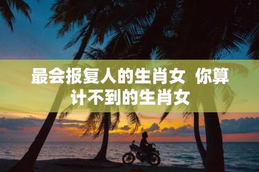 最会报复人的生肖女 你算计不到的生肖女