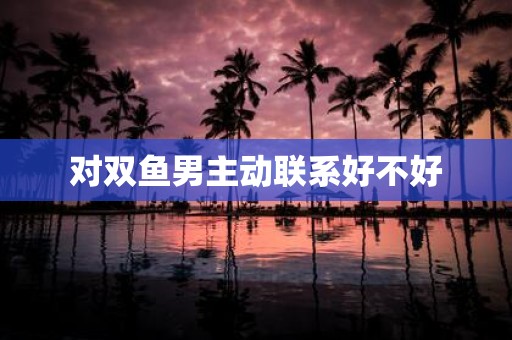 对双鱼男主动联系好不好