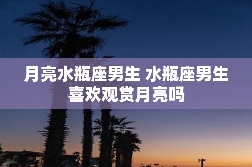 月亮水瓶座男生 水瓶座男生喜欢观赏月亮吗
