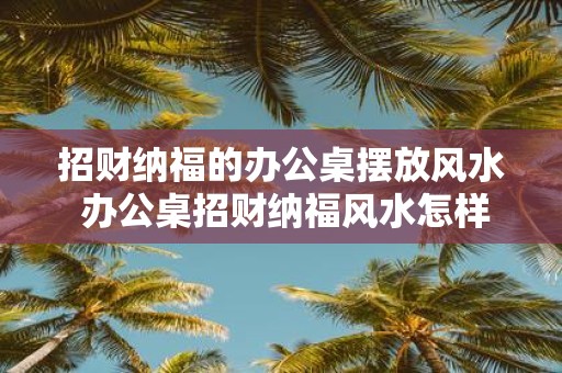 招财纳福的办公桌摆放风水 办公桌招财纳福风水怎样摆放