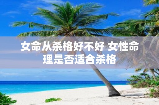 女命从杀格好不好 女性命理是否适合杀格