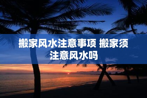 搬家风水注意事项 搬家须注意风水吗