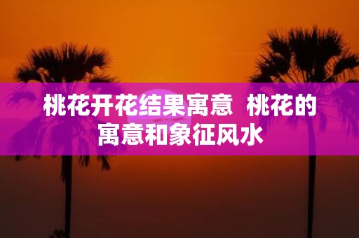 桃花开花结果寓意 桃花的寓意和象征风水