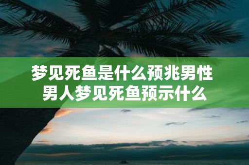 梦见死鱼是什么预兆男性 男人梦见死鱼预示什么