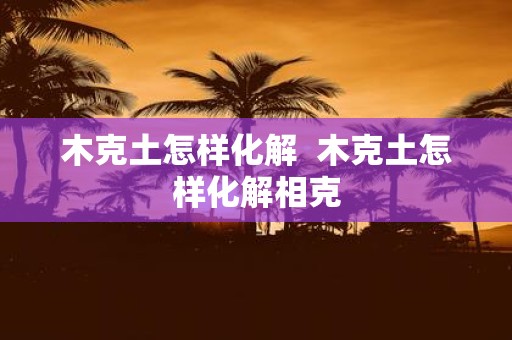 木克土怎样化解 木克土怎样化解相克