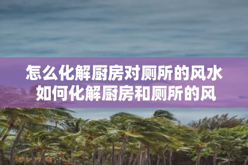 怎么化解厨房对厕所的风水 如何化解厨房和厕所的风水