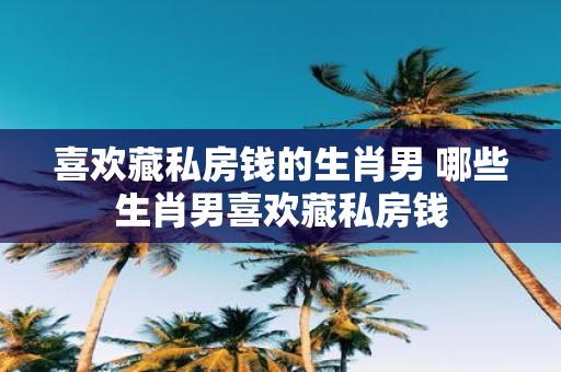 喜欢藏私房钱的生肖男 哪些生肖男喜欢藏私房钱