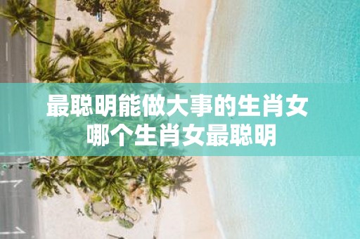 最聪明能做大事的生肖女 哪个生肖女最聪明
