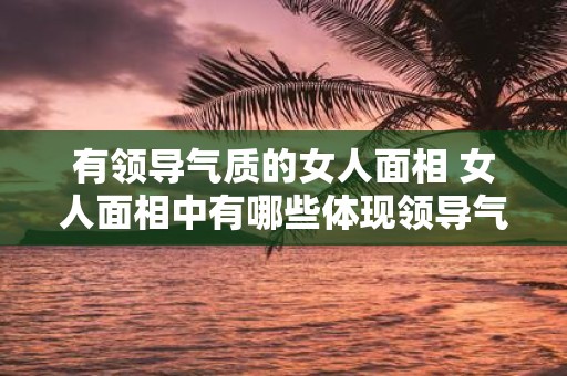 有领导气质的女人面相 女人面相中有哪些体现领导气质的特征