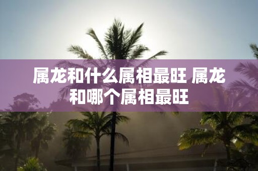属龙和什么属相最旺 属龙和哪个属相最旺