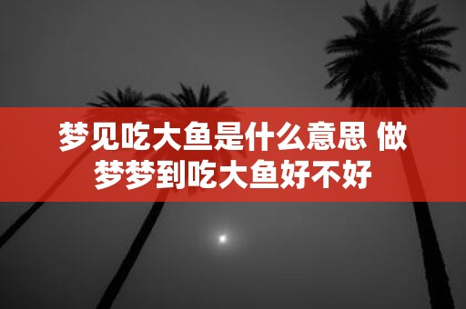 梦见吃大鱼是什么意思 做梦梦到吃大鱼好不好
