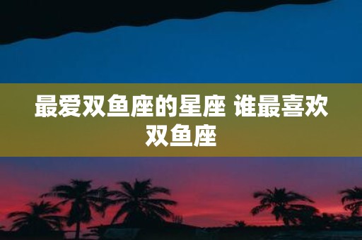 最爱双鱼座的星座 谁最喜欢双鱼座