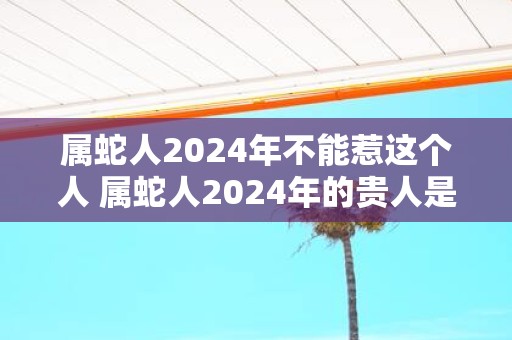 属蛇人2025年不能惹这个人 属蛇人2025年的贵人是谁