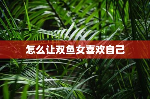 怎么让双鱼女喜欢自己