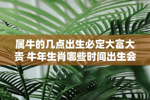 属牛的几点出生必定大富大贵 牛年生肖哪些时间出生会大富大贵
