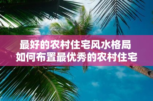 最好的农村住宅风水格局 如何布置最优秀的农村住宅风水 最好的农村住宅风水格局 如何布置最优秀的农村住宅风水