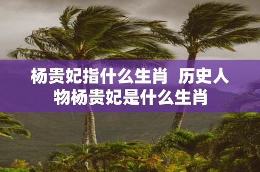 杨贵妃指什么生肖 历史人物杨贵妃是什么生肖