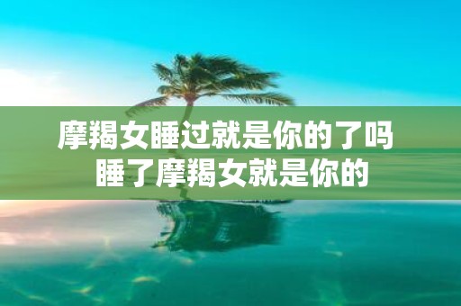 摩羯女睡过就是你的了吗 睡了摩羯女就是你的
