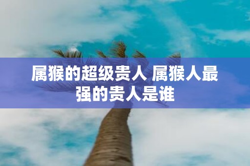 属猴的超级贵人 属猴人最强的贵人是谁