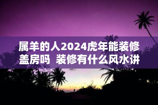 属羊的人2025虎年能装修盖房吗 装修有什么风水讲究