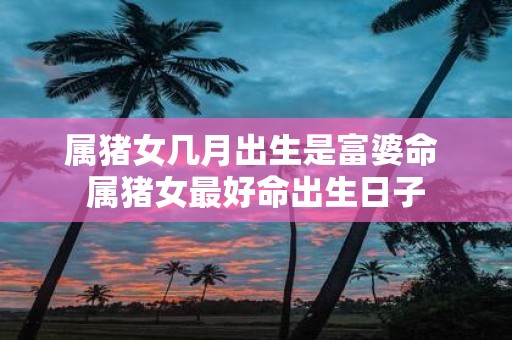 属猪女几月出生是富婆命 属猪女最好命出生日子