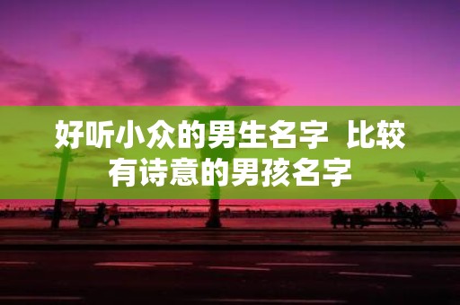 好听小众的男生名字 比较有诗意的男孩名字
