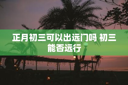 正月初三可以出远门吗 初三能否远行