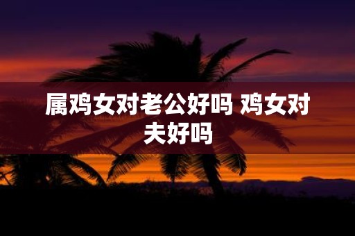 属鸡女对老公好吗 鸡女对夫好吗