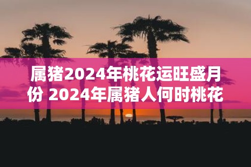 属猪2025年桃花运旺盛月份 2025年属猪人何时桃花运旺