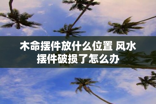 木命摆件放什么位置 风水摆件破损了怎么办