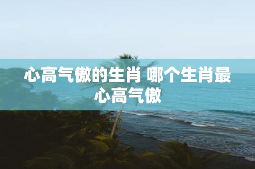心高气傲的生肖 哪个生肖最心高气傲
