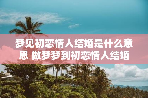 梦见初恋情人结婚是什么意思 做梦梦到初恋情人结婚好不好