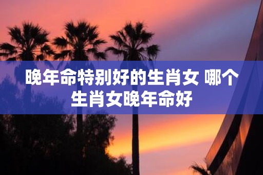晚年命特别好的生肖女 哪个生肖女晚年命好
