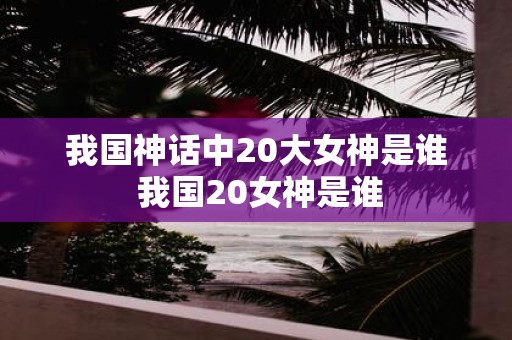 我国神话中20大女神是谁 我国20女神是谁
