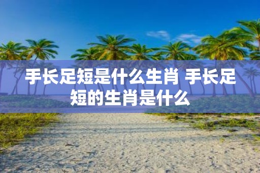 手长足短是什么生肖 手长足短的生肖是什么
