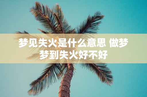 梦见失火是什么意思 做梦梦到失火好不好