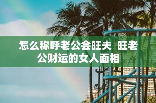 怎么称呼老公会旺夫 旺老公财运的女人面相