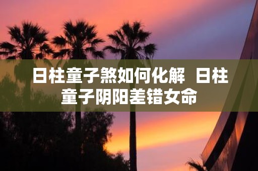 日柱童子煞如何化解 日柱童子阴阳差错女命