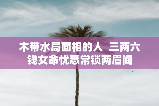 木带水局面相的人 三两六钱女命忧悉常锁两眉间