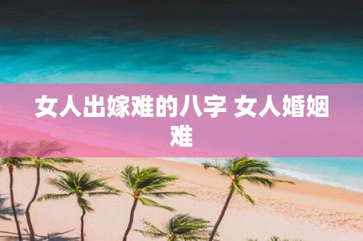 女人出嫁难的八字 女人婚姻难