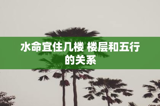 水命宜住几楼 楼层和五行的关系