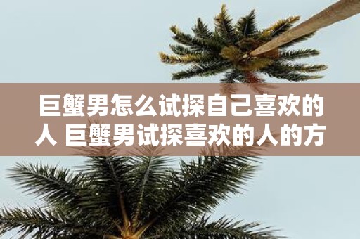 巨蟹男怎么试探自己喜欢的人 巨蟹男试探喜欢的人的方法