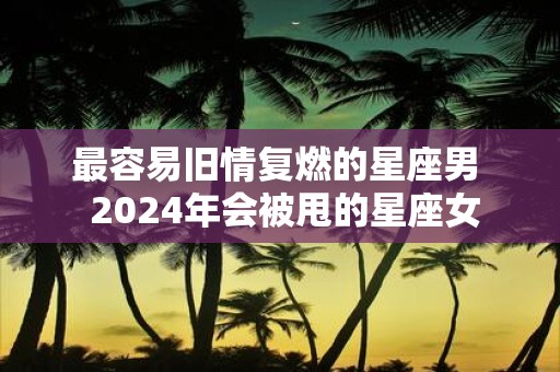 最容易旧情复燃的星座男 2025年会被甩的星座女