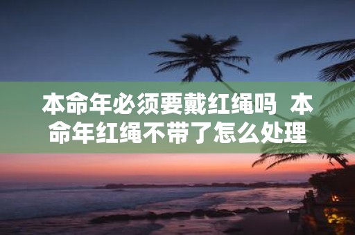本命年必须要戴红绳吗 本命年红绳不带了怎么处理