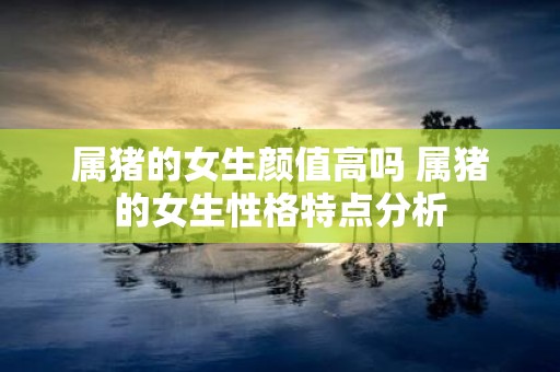 属猪的女生颜值高吗 属猪的女生性格特点分析