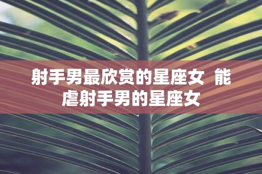 射手男最欣赏的星座女 能虐射手男的星座女