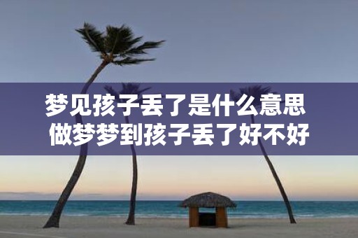 梦见孩子丢了是什么意思 做梦梦到孩子丢了好不好