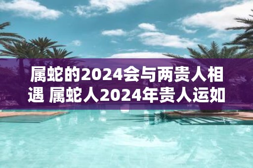 属蛇的2025会与两贵人相遇 属蛇人2025年贵人运如何