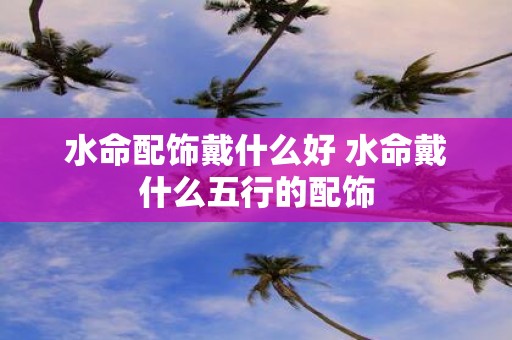 水命配饰戴什么好 水命戴什么五行的配饰